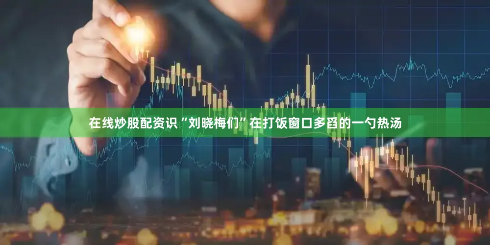 在线炒股配资识“刘晓梅们”在打饭窗口多舀的一勺热汤