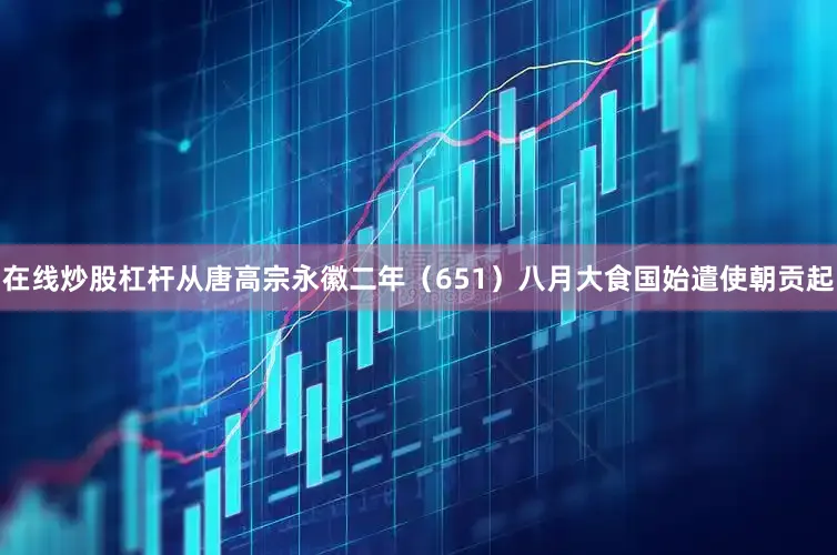 在线炒股杠杆从唐高宗永徽二年（651）八月大食国始遣使朝贡起