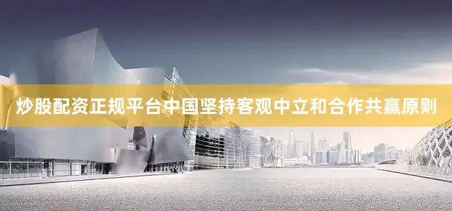 炒股配资正规平台中国坚持客观中立和合作共赢原则