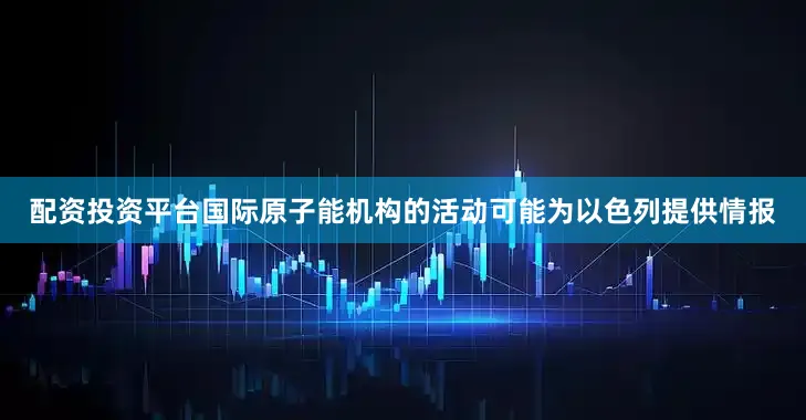 配资投资平台国际原子能机构的活动可能为以色列提供情报
