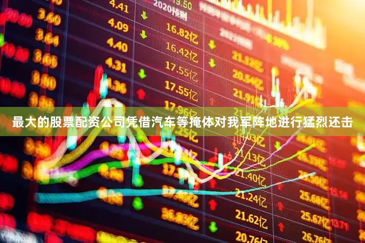 最大的股票配资公司凭借汽车等掩体对我军阵地进行猛烈还击