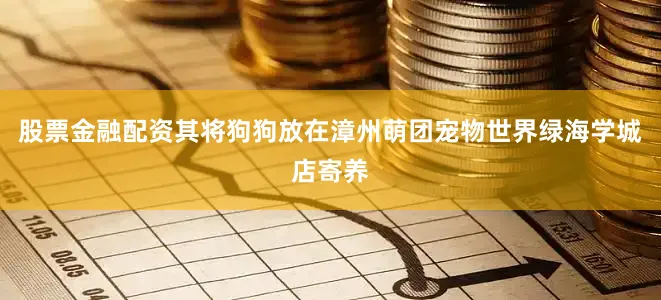 股票金融配资其将狗狗放在漳州萌团宠物世界绿海学城店寄养