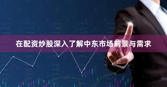 在配资炒股深入了解中东市场前景与需求