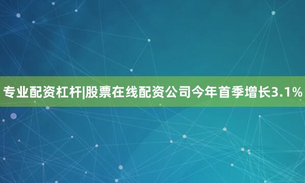 专业配资杠杆|股票在线配资公司今年首季增长3.1%