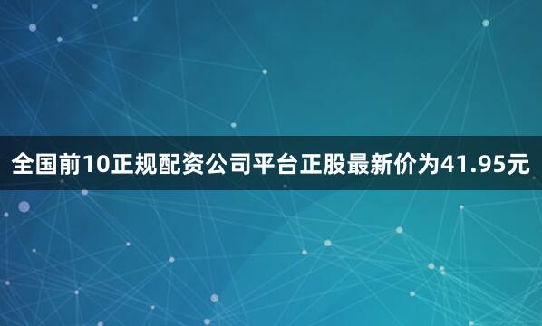 全国前10正规配资公司平台正股最新价为41.95元