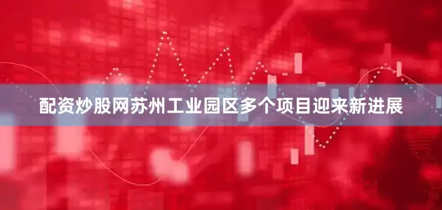 配资炒股网苏州工业园区多个项目迎来新进展