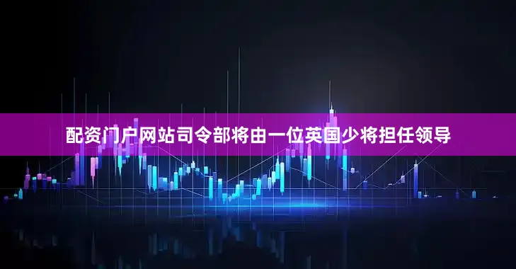 配资门户网站司令部将由一位英国少将担任领导