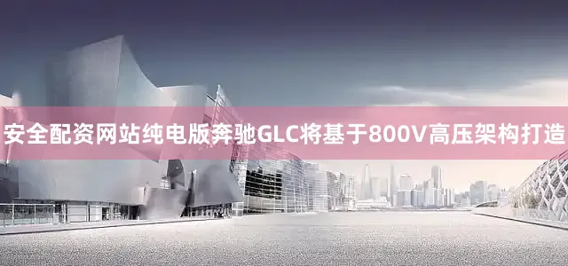 安全配资网站纯电版奔驰GLC将基于800V高压架构打造