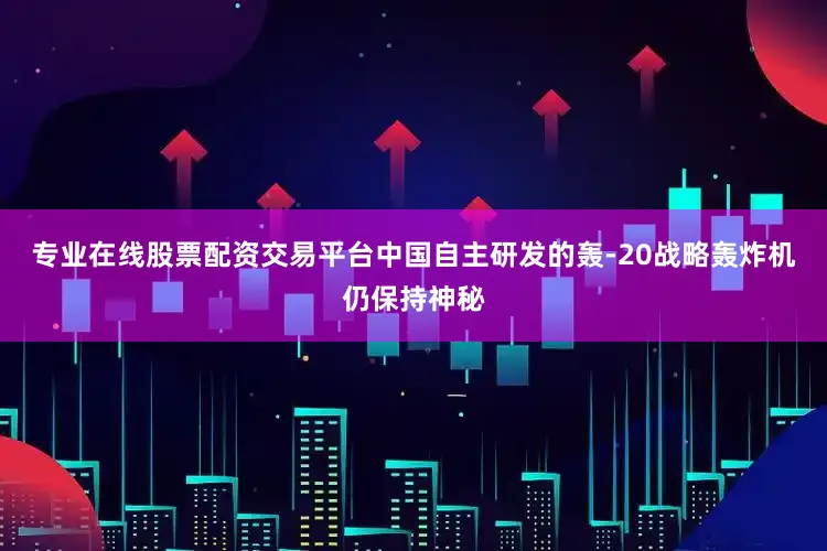专业在线股票配资交易平台中国自主研发的轰-20战略轰炸机仍保持神秘