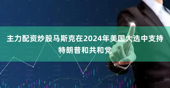 主力配资炒股马斯克在2024年美国大选中支持特朗普和共和党