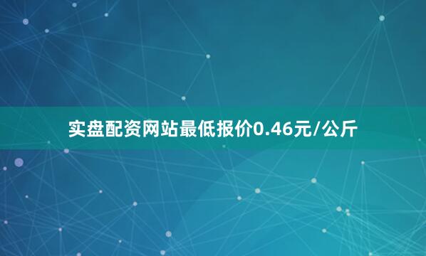 实盘配资网站最低报价0.46元/公斤