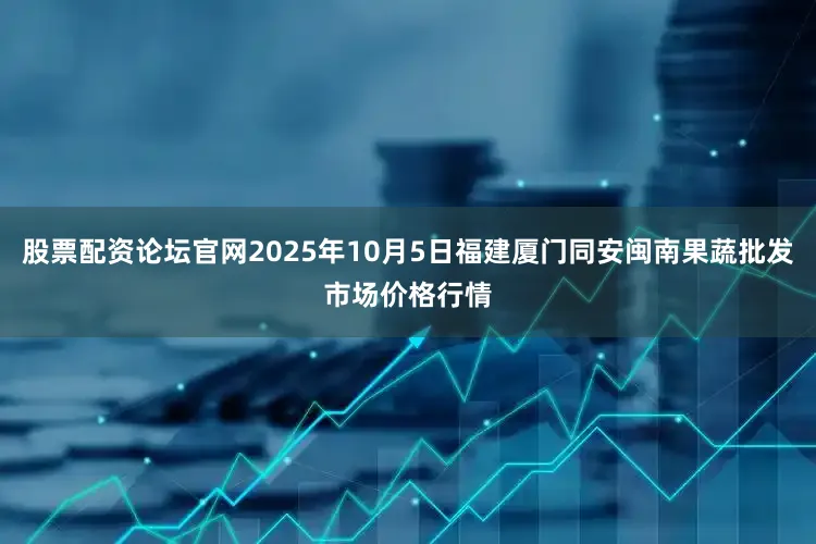 股票配资论坛官网2025年10月5日福建厦门同安闽南果蔬批发市场价格行情