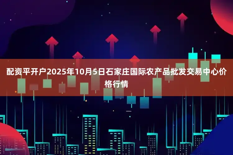 配资平开户2025年10月5日石家庄国际农产品批发交易中心价格行情