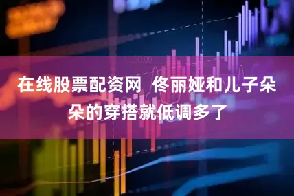 在线股票配资网  佟丽娅和儿子朵朵的穿搭就低调多了